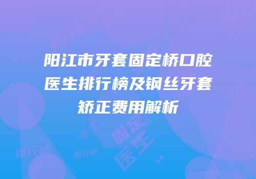 阳江市牙套固定桥口腔医生排行榜及钢丝牙套矫正费用解析