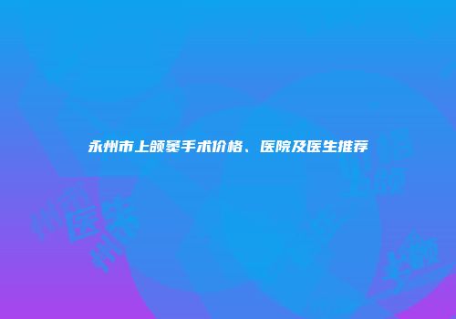 永州市上颌窦手术价格、医院及医生推荐
