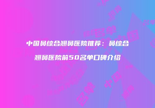 中国鼻综合翘鼻医院推荐：鼻综合翘鼻医院前50名单口碑介绍