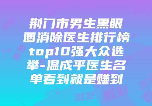 荆门市男生黑眼圈消除医生排行榜top10强大众选举-温成平医生名单看到就是赚到