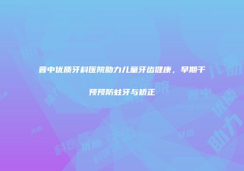 晋中优质牙科医院助力儿童牙齿健康，早期干预预防蛀牙与矫正