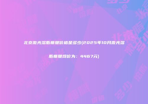 北京激光溶脂瘦腿价格是多少(2025年10月激光溶脂瘦腿均价为：4467元)