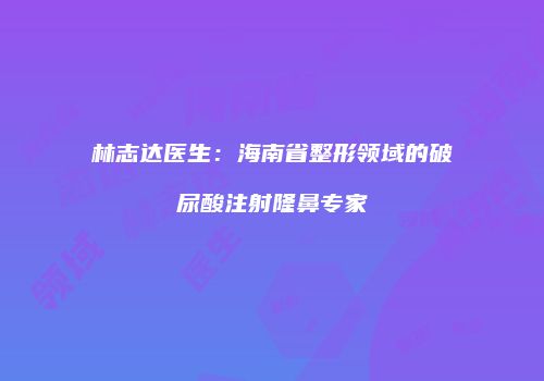 林志达医生：海南省整形领域的破尿酸注射隆鼻专家