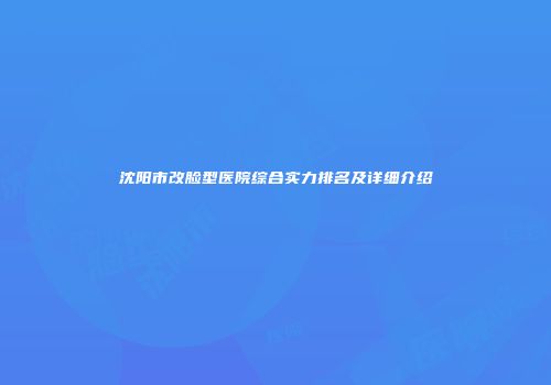 沈阳市改脸型医院综合实力排名及详细介绍