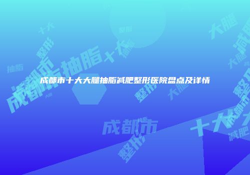 成都市十大大腿抽脂减肥整形医院盘点及详情