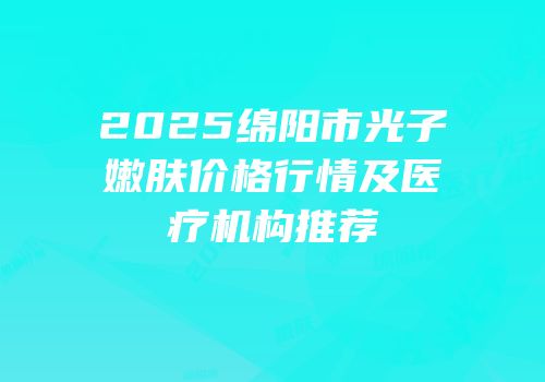 2025绵阳市光子嫩肤价格行情及医疗机构推荐