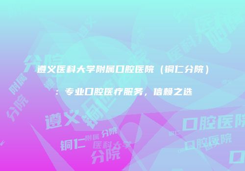 遵义医科大学附属口腔医院（铜仁分院）：专业口腔医疗服务，信赖之选