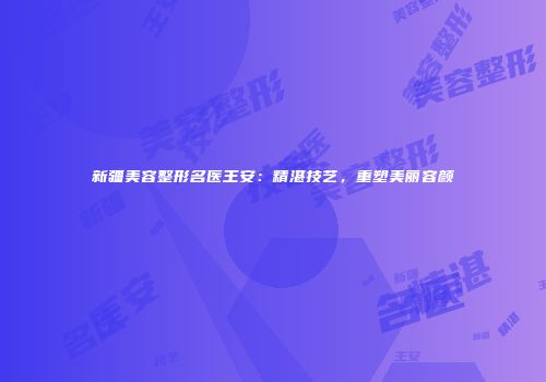 新疆美容整形名医王安：精湛技艺，重塑美丽容颜