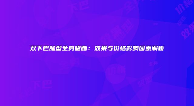 双下巴脸型全身吸脂：效果与价格影响因素解析