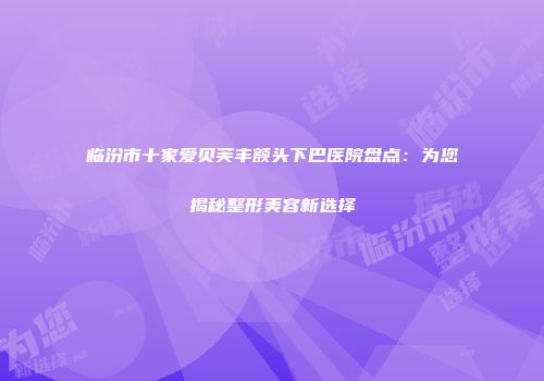 临汾市十家爱贝芙丰额头下巴医院盘点：为您揭秘整形美容新选择