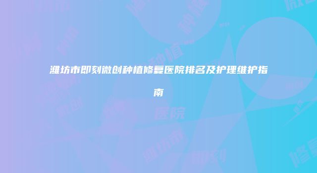 潍坊市即刻微创种植修复医院排名及护理维护指南