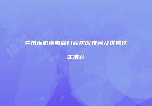 兰州市微创根管口腔医院排名及优秀医生推荐