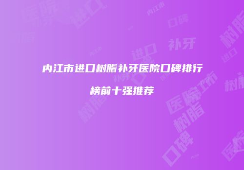 内江市进口树脂补牙医院口碑排行榜前十强推荐