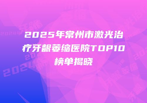 2025年常州市激光治疗牙龈萎缩医院TOP10榜单揭晓