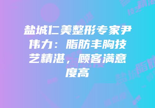 盐城仁美整形专家尹伟力：脂肪丰胸技艺精湛，顾客满意度高