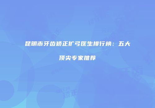 昆明市牙齿矫正扩弓医生排行榜：五大顶尖专家推荐
