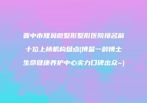 晋中市隆鼻微整形整形医院排名前十位上榜机构盘点(博鳌一龄博士生命健康养护中心实力口碑出众~)