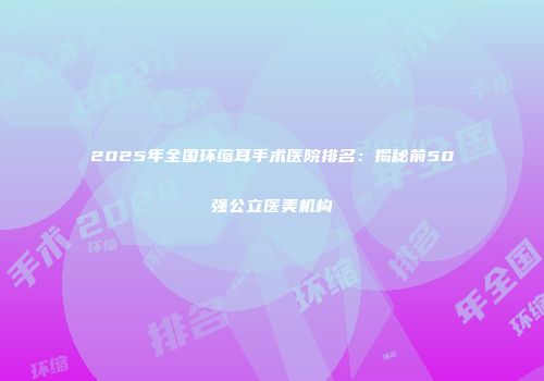 2025年全国环缩耳手术医院排名：揭秘前50强公立医美机构
