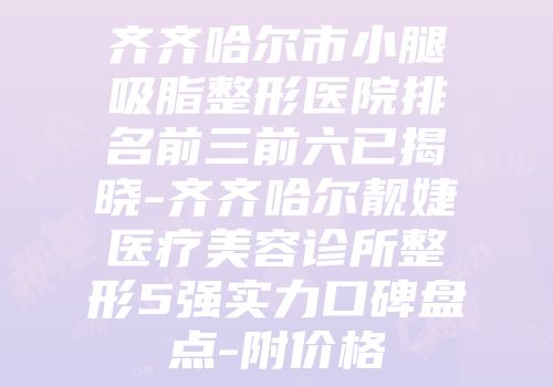 齐齐哈尔市小腿吸脂整形医院排名前三前六已揭晓-齐齐哈尔靓婕医疗美容诊所整形5强实力口碑盘点-附价格