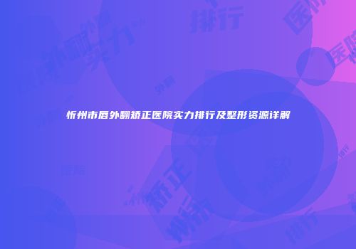 忻州市唇外翻矫正医院实力排行及整形资源详解