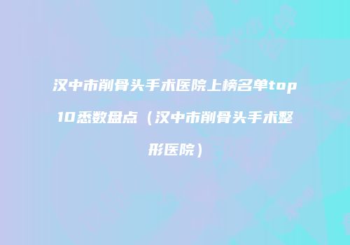 汉中市削骨头手术医院上榜名单top10悉数盘点（汉中市削骨头手术整形医院）
