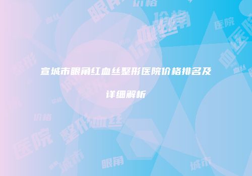 宣城市眼角红血丝整形医院价格排名及详细解析