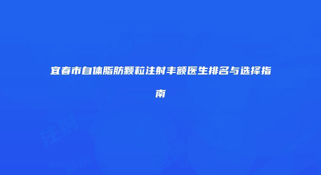 宜春市自体脂肪颗粒注射丰额医生排名与选择指南