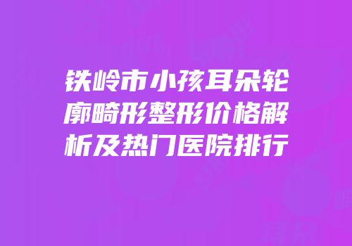 铁岭市小孩耳朵轮廓畸形整形价格解析及热门医院排行