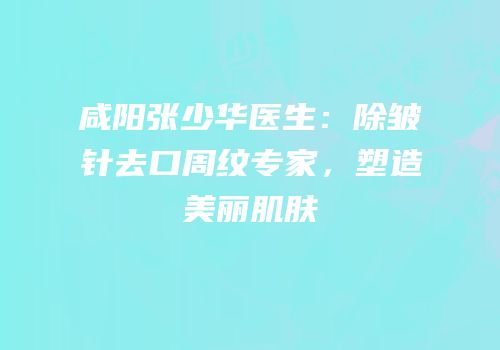 咸阳张少华医生：除皱针去口周纹专家，塑造美丽肌肤