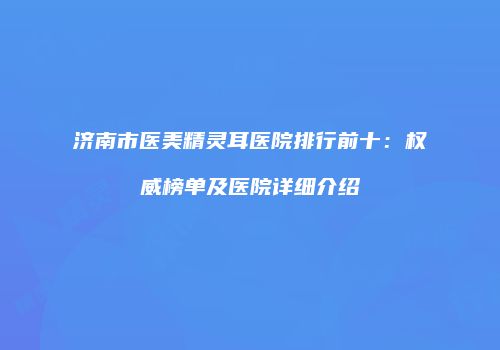 济南市医美精灵耳医院排行前十：权威榜单及医院详细介绍