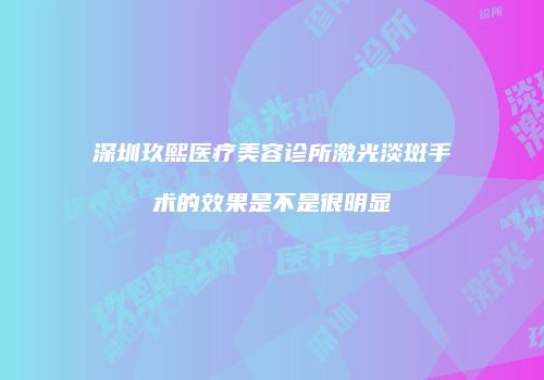 深圳玖熙医疗美容诊所激光淡斑手术的效果是不是很明显