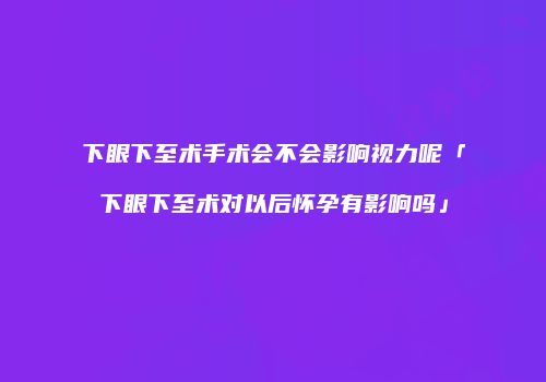 下眼下至术手术会不会影响视力呢「下眼下至术对以后怀孕有影响吗」