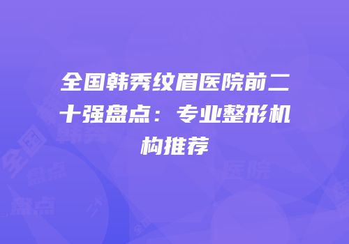 全国韩秀纹眉医院前二十强盘点：专业整形机构推荐