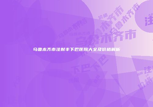 乌鲁木齐市注射丰下巴医院大全及价格解析