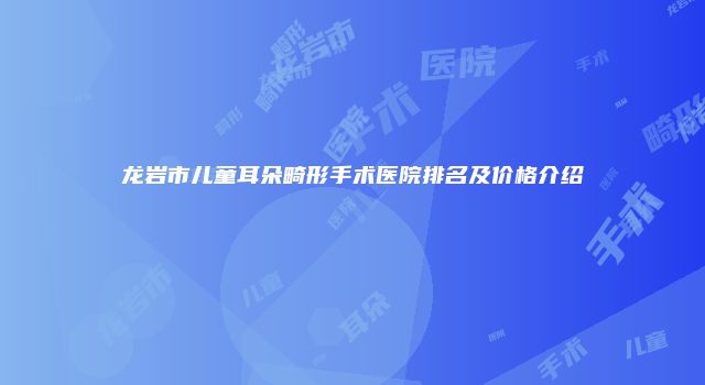 龙岩市儿童耳朵畸形手术医院排名及价格介绍