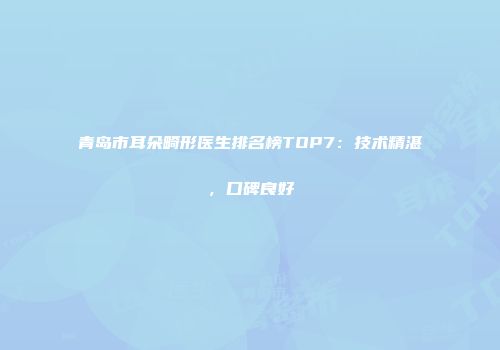青岛市耳朵畸形医生排名榜TOP7：技术精湛，口碑良好