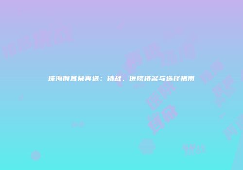 珠海假耳朵再造：挑战、医院排名与选择指南
