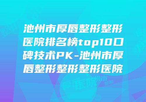 池州市厚唇整形整形医院排名榜top10口碑技术PK-池州市厚唇整形整形整形医院