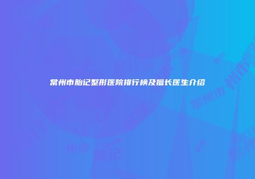 常州市胎记整形医院排行榜及擅长医生介绍