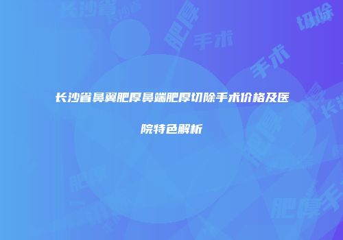 长沙省鼻翼肥厚鼻端肥厚切除手术价格及医院特色解析