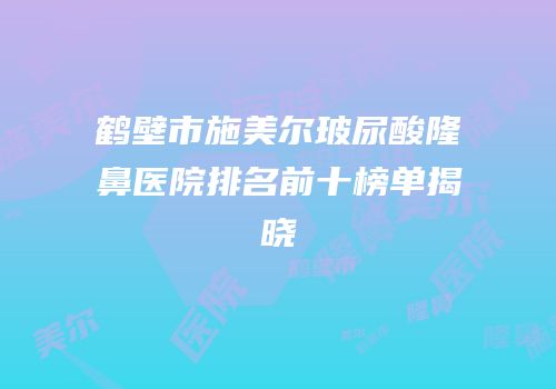 鹤壁市施美尔玻尿酸隆鼻医院排名前十榜单揭晓