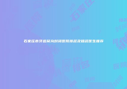 石家庄市牙齿窝沟封闭医院排名及知名医生推荐
