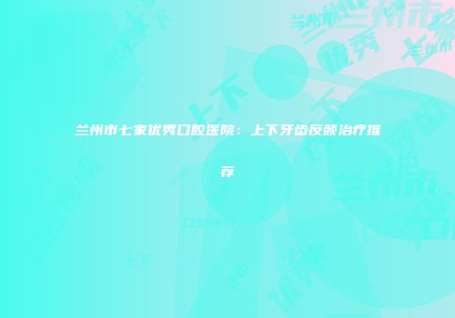 兰州市七家优秀口腔医院：上下牙齿反颌治疗推荐