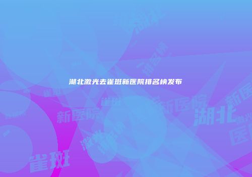 湖北激光去雀斑新医院排名榜发布