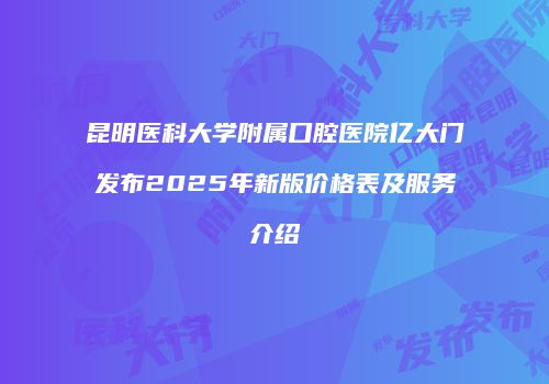 昆明医科大学附属口腔医院亿大门发布2025年新版价格表及服务介绍