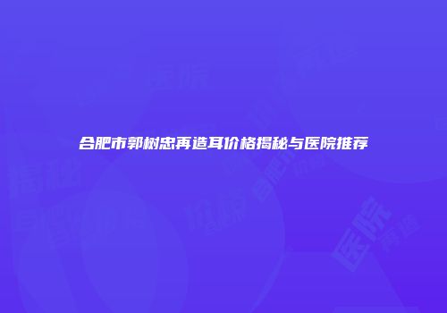 合肥市郭树忠再造耳价格揭秘与医院推荐