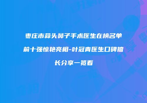 枣庄市蒜头鼻子手术医生在榜名单前十强惊艳亮相-叶冠青医生口碑擅长分享一览看