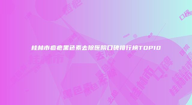 桂林市痘疤黑色素去除医院口碑排行榜TOP10