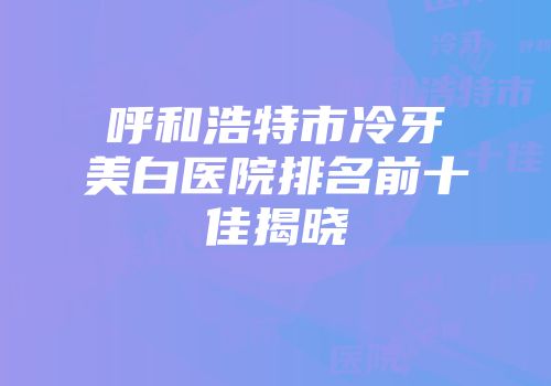 呼和浩特市冷牙美白医院排名前十佳揭晓
