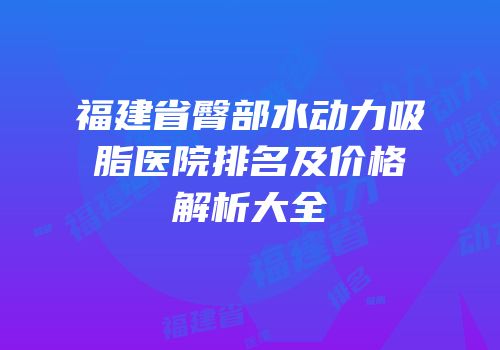 福建省臀部水动力吸脂医院排名及价格解析大全